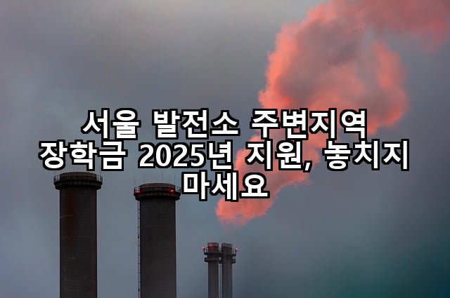 서울 발전소 주변지역 장학금 2025년 지원, 놓치지 마세요